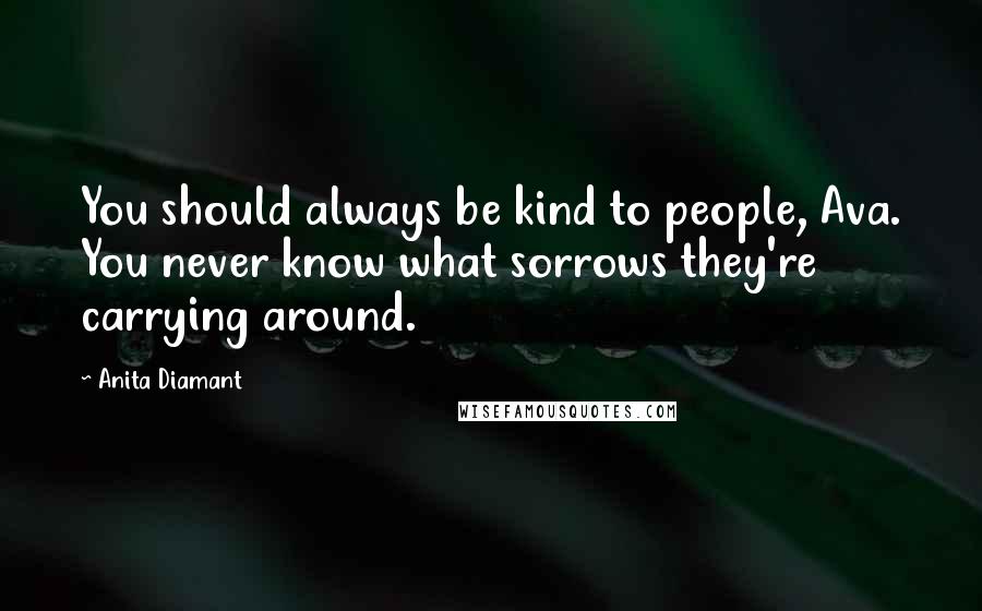 Anita Diamant Quotes: You should always be kind to people, Ava. You never know what sorrows they're carrying around.