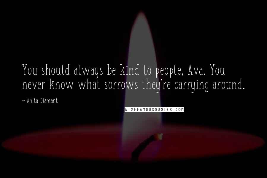 Anita Diamant Quotes: You should always be kind to people, Ava. You never know what sorrows they're carrying around.