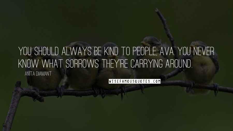 Anita Diamant Quotes: You should always be kind to people, Ava. You never know what sorrows they're carrying around.