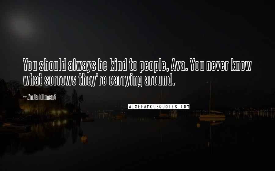 Anita Diamant Quotes: You should always be kind to people, Ava. You never know what sorrows they're carrying around.