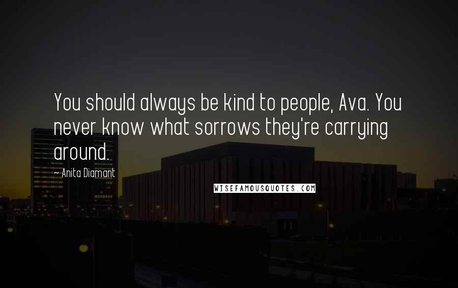 Anita Diamant Quotes: You should always be kind to people, Ava. You never know what sorrows they're carrying around.