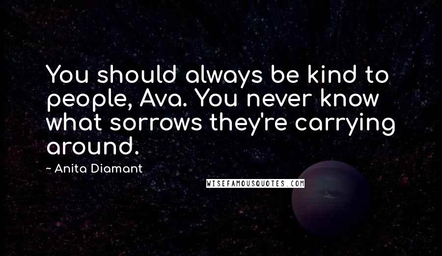 Anita Diamant Quotes: You should always be kind to people, Ava. You never know what sorrows they're carrying around.