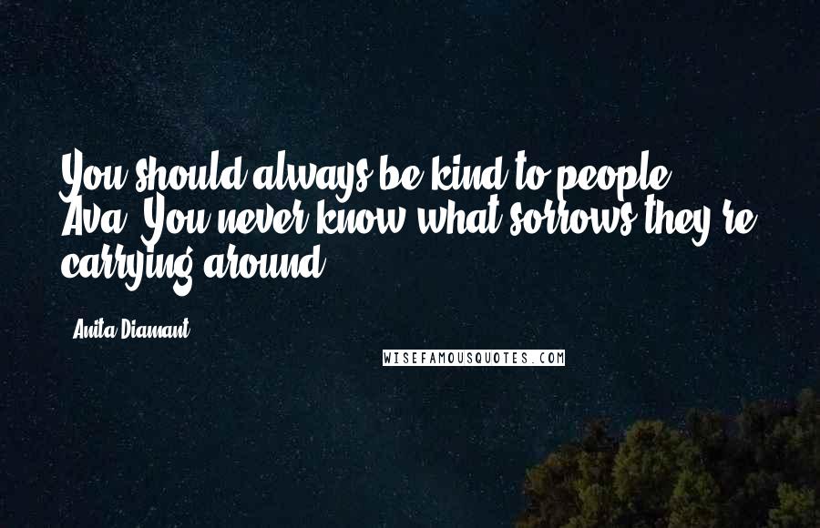 Anita Diamant Quotes: You should always be kind to people, Ava. You never know what sorrows they're carrying around.