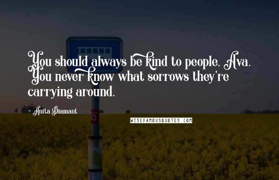 Anita Diamant Quotes: You should always be kind to people, Ava. You never know what sorrows they're carrying around.