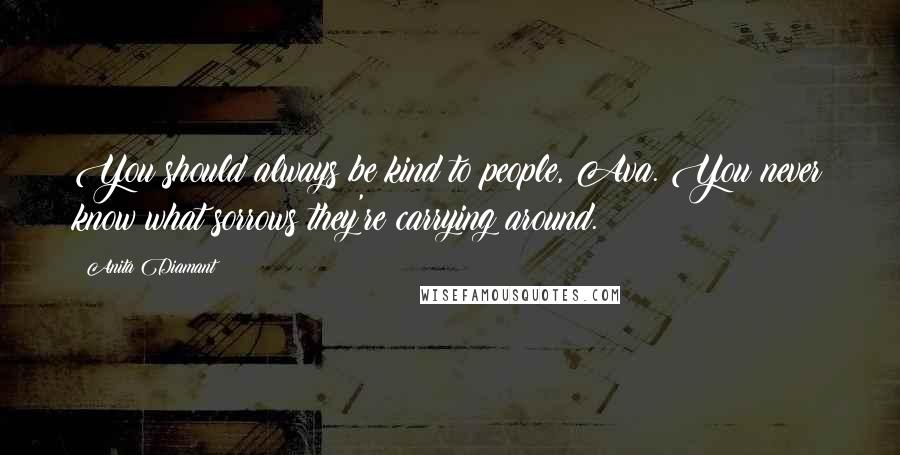 Anita Diamant Quotes: You should always be kind to people, Ava. You never know what sorrows they're carrying around.