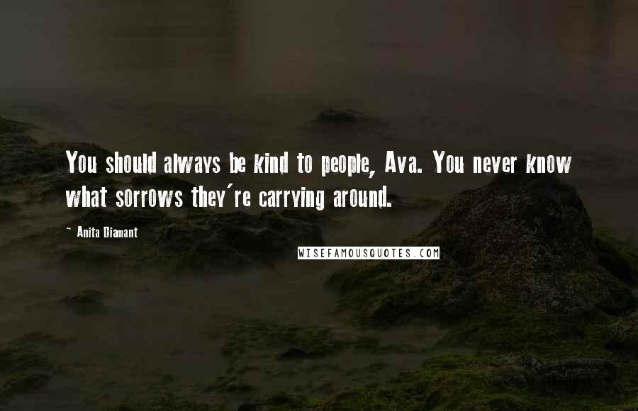 Anita Diamant Quotes: You should always be kind to people, Ava. You never know what sorrows they're carrying around.