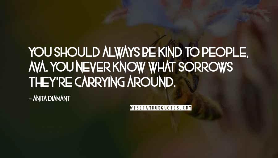 Anita Diamant Quotes: You should always be kind to people, Ava. You never know what sorrows they're carrying around.