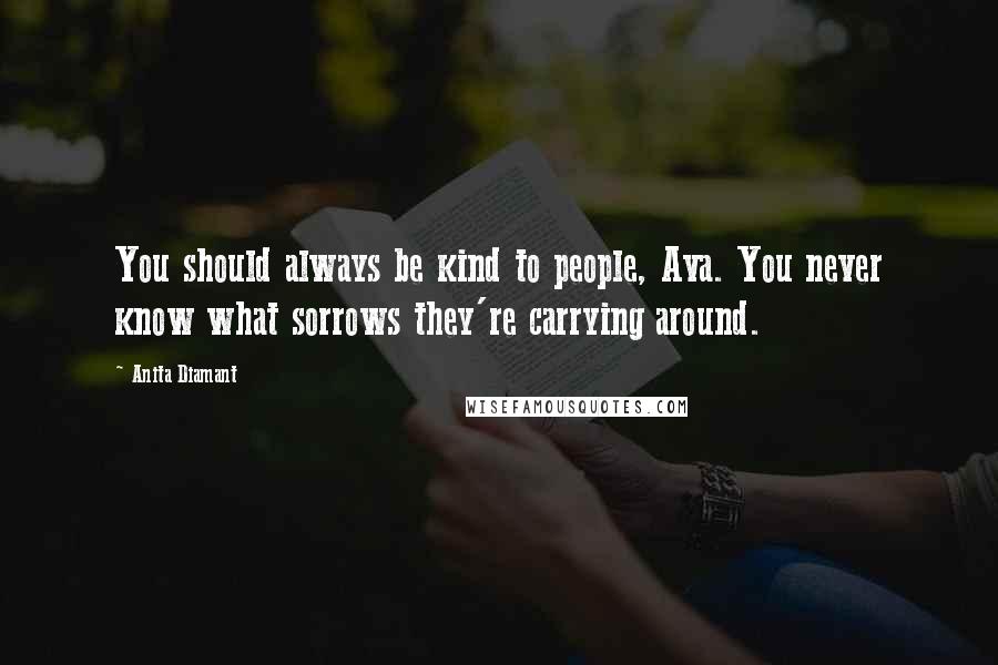 Anita Diamant Quotes: You should always be kind to people, Ava. You never know what sorrows they're carrying around.