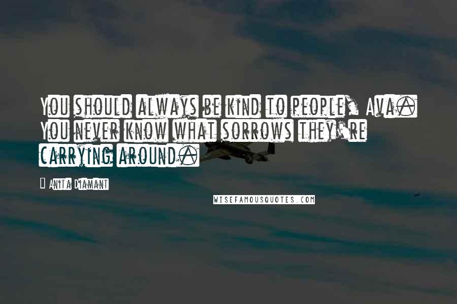 Anita Diamant Quotes: You should always be kind to people, Ava. You never know what sorrows they're carrying around.