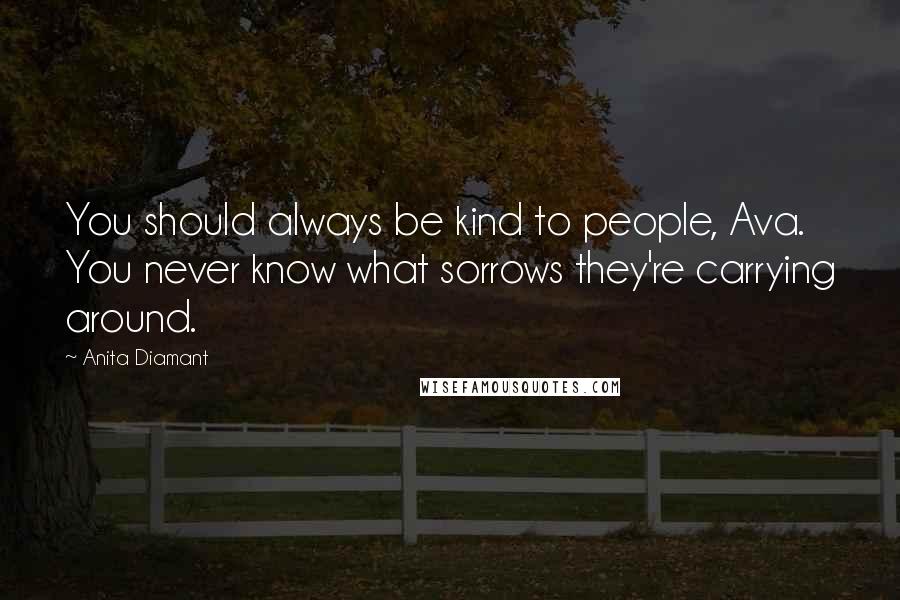 Anita Diamant Quotes: You should always be kind to people, Ava. You never know what sorrows they're carrying around.