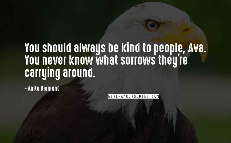 Anita Diamant Quotes: You should always be kind to people, Ava. You never know what sorrows they're carrying around.