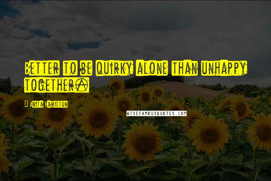 Anita Hamilton Quotes: Better to be quirky alone than unhappy together.