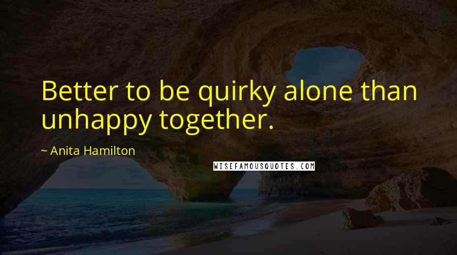 Anita Hamilton Quotes: Better to be quirky alone than unhappy together.