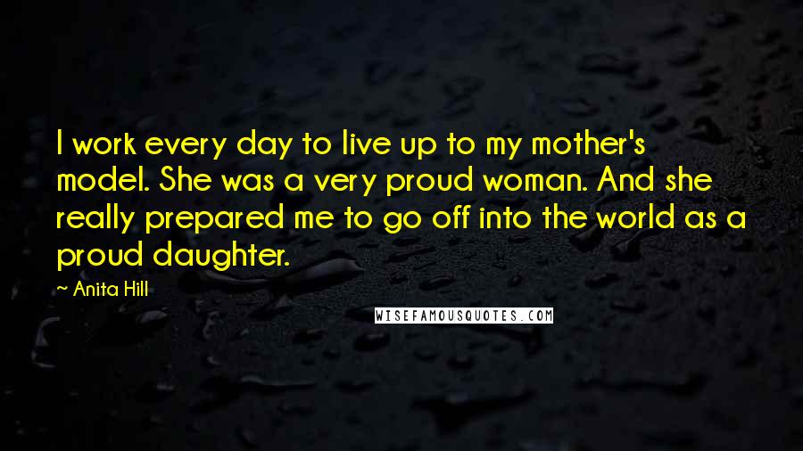 Anita Hill Quotes: I work every day to live up to my mother's model. She was a very proud woman. And she really prepared me to go off into the world as a proud daughter.