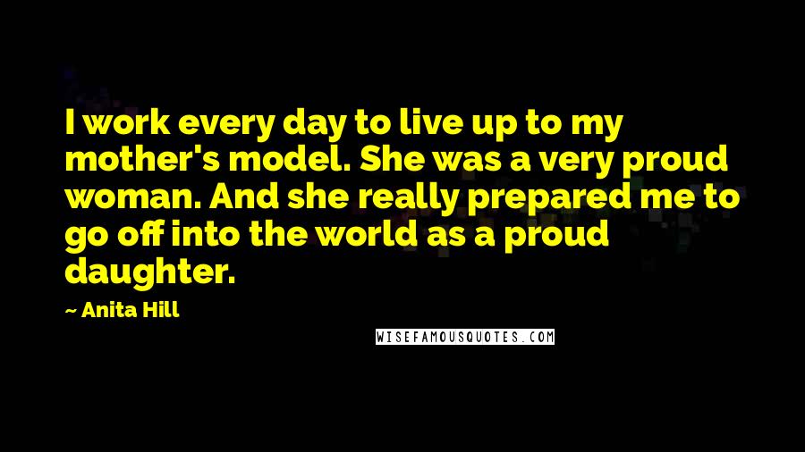 Anita Hill Quotes: I work every day to live up to my mother's model. She was a very proud woman. And she really prepared me to go off into the world as a proud daughter.