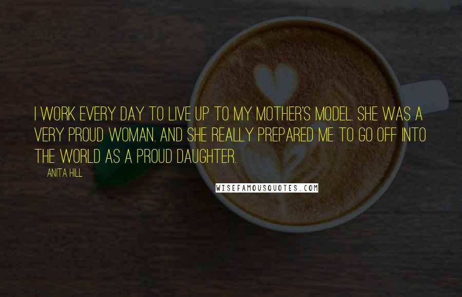 Anita Hill Quotes: I work every day to live up to my mother's model. She was a very proud woman. And she really prepared me to go off into the world as a proud daughter.