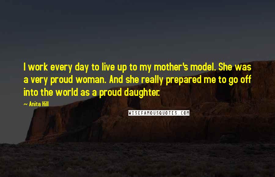 Anita Hill Quotes: I work every day to live up to my mother's model. She was a very proud woman. And she really prepared me to go off into the world as a proud daughter.