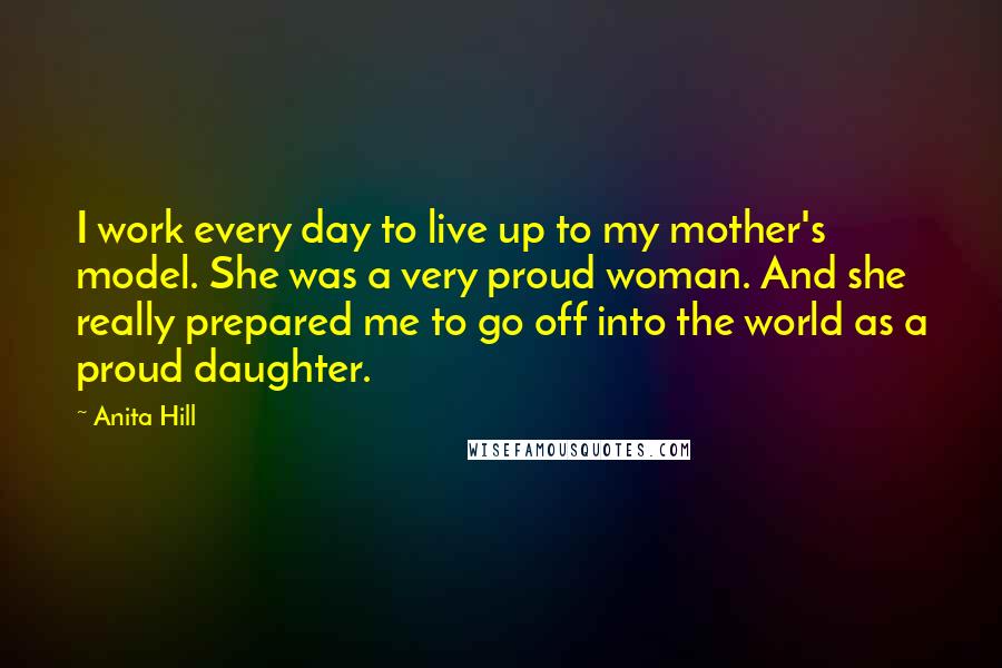 Anita Hill Quotes: I work every day to live up to my mother's model. She was a very proud woman. And she really prepared me to go off into the world as a proud daughter.