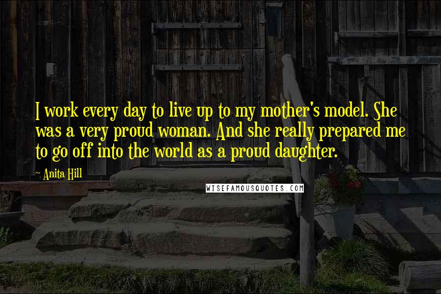 Anita Hill Quotes: I work every day to live up to my mother's model. She was a very proud woman. And she really prepared me to go off into the world as a proud daughter.