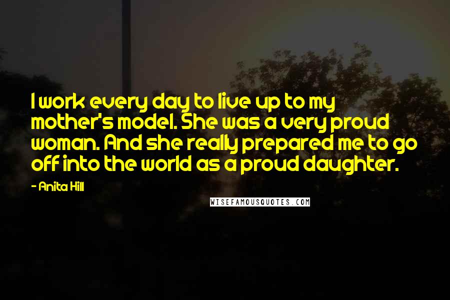 Anita Hill Quotes: I work every day to live up to my mother's model. She was a very proud woman. And she really prepared me to go off into the world as a proud daughter.