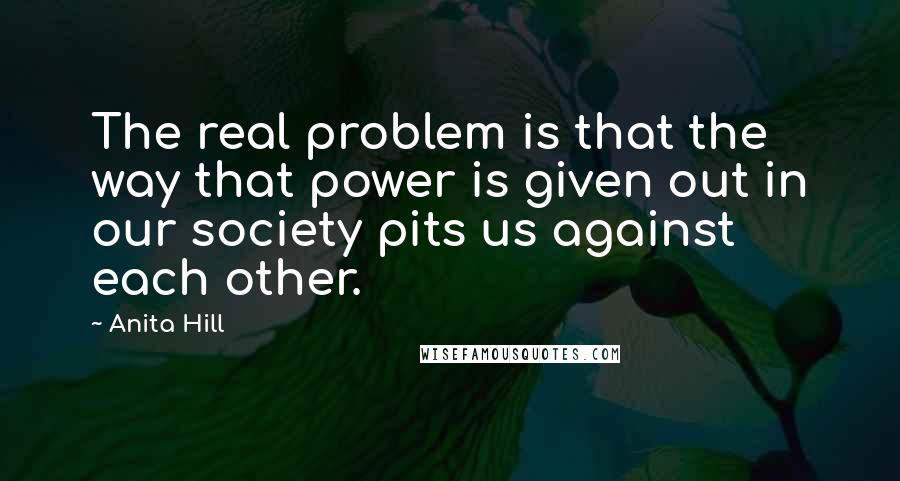 Anita Hill Quotes: The real problem is that the way that power is given out in our society pits us against each other.