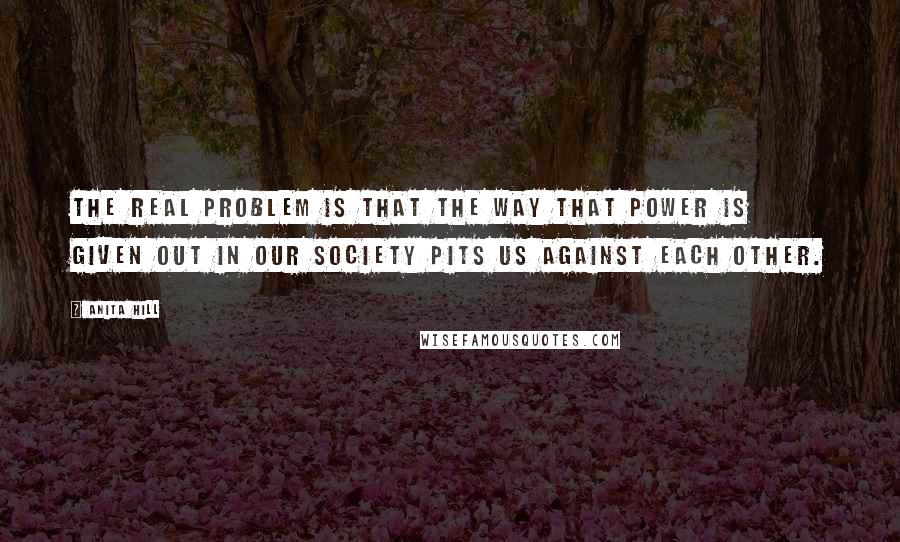 Anita Hill Quotes: The real problem is that the way that power is given out in our society pits us against each other.