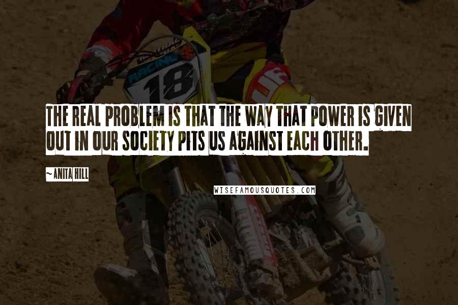 Anita Hill Quotes: The real problem is that the way that power is given out in our society pits us against each other.