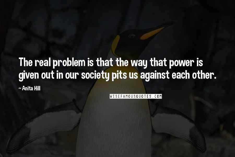 Anita Hill Quotes: The real problem is that the way that power is given out in our society pits us against each other.