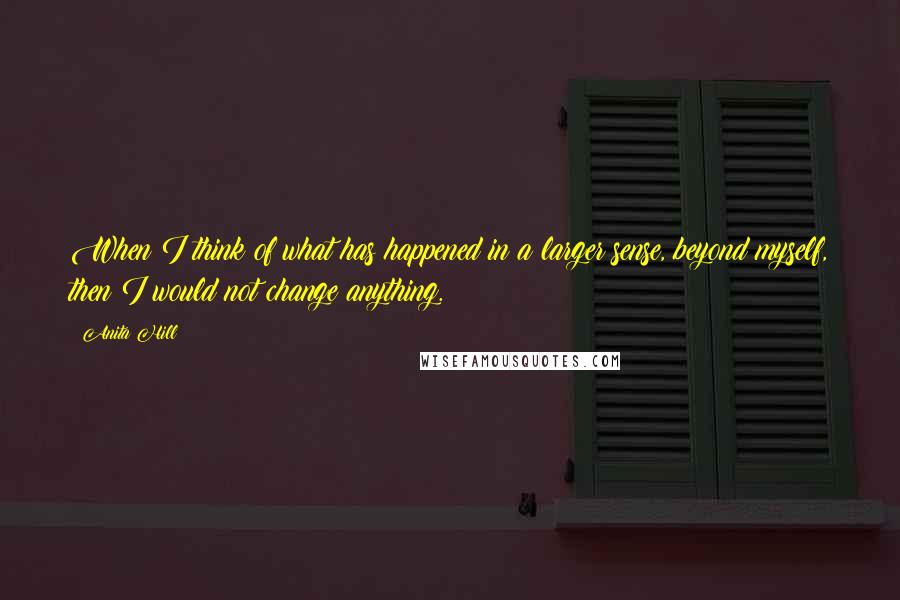 Anita Hill Quotes: When I think of what has happened in a larger sense, beyond myself, then I would not change anything.