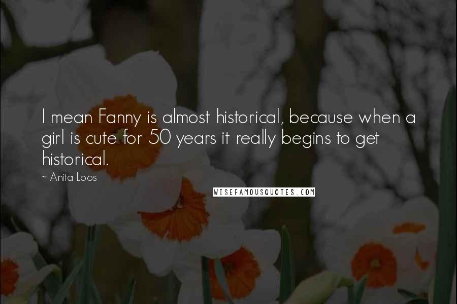 Anita Loos Quotes: I mean Fanny is almost historical, because when a girl is cute for 50 years it really begins to get historical.
