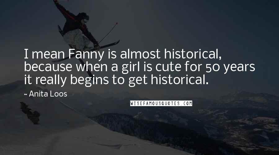 Anita Loos Quotes: I mean Fanny is almost historical, because when a girl is cute for 50 years it really begins to get historical.