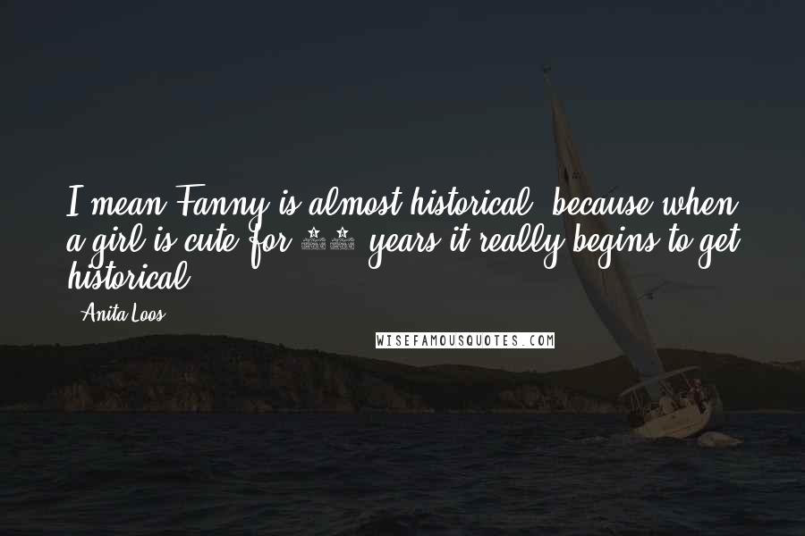 Anita Loos Quotes: I mean Fanny is almost historical, because when a girl is cute for 50 years it really begins to get historical.