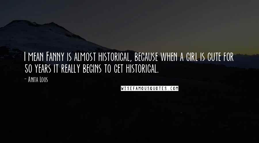 Anita Loos Quotes: I mean Fanny is almost historical, because when a girl is cute for 50 years it really begins to get historical.