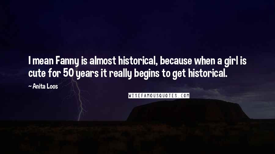 Anita Loos Quotes: I mean Fanny is almost historical, because when a girl is cute for 50 years it really begins to get historical.