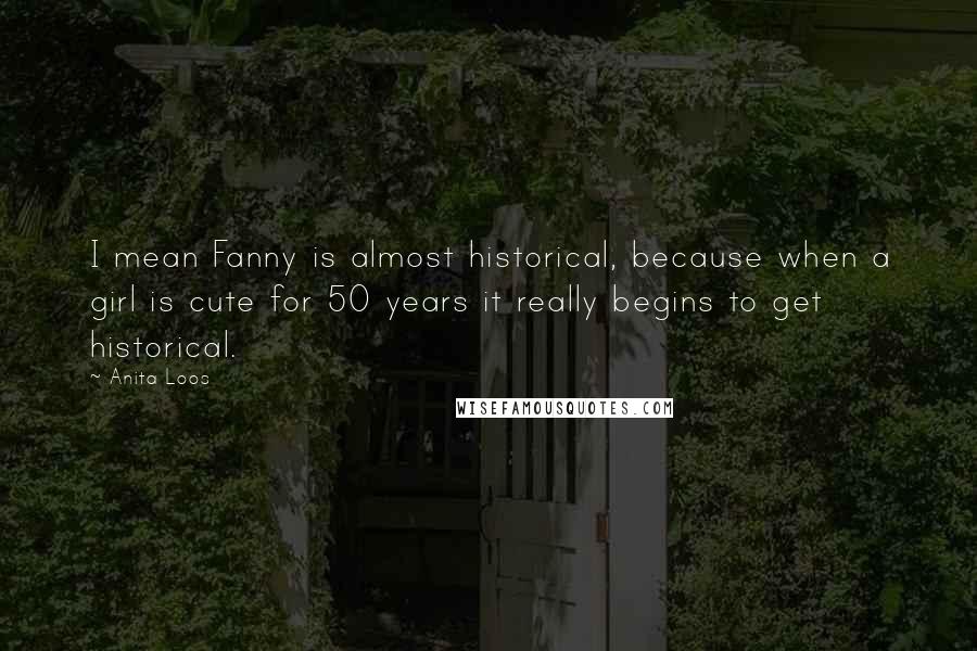 Anita Loos Quotes: I mean Fanny is almost historical, because when a girl is cute for 50 years it really begins to get historical.