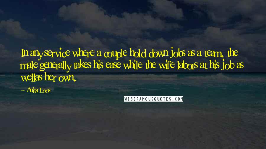 Anita Loos Quotes: In any service where a couple hold down jobs as a team, the male generally takes his ease while the wife labors at his job as wellas her own.