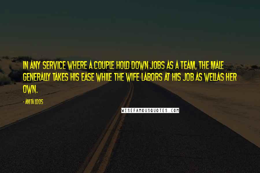 Anita Loos Quotes: In any service where a couple hold down jobs as a team, the male generally takes his ease while the wife labors at his job as wellas her own.