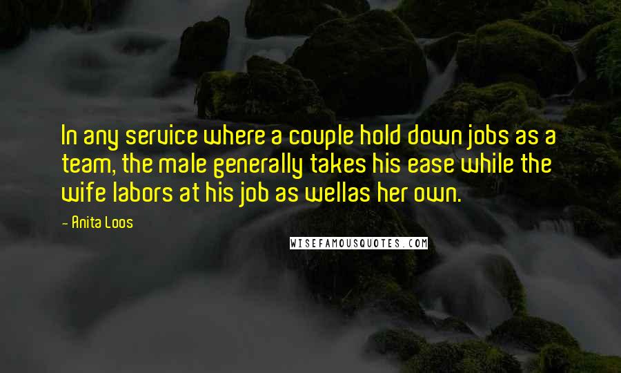 Anita Loos Quotes: In any service where a couple hold down jobs as a team, the male generally takes his ease while the wife labors at his job as wellas her own.