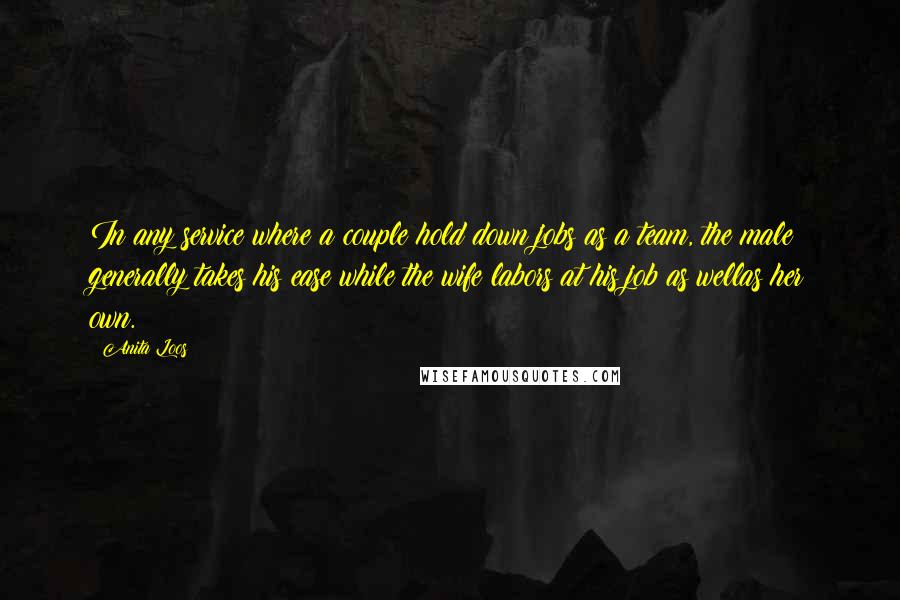 Anita Loos Quotes: In any service where a couple hold down jobs as a team, the male generally takes his ease while the wife labors at his job as wellas her own.