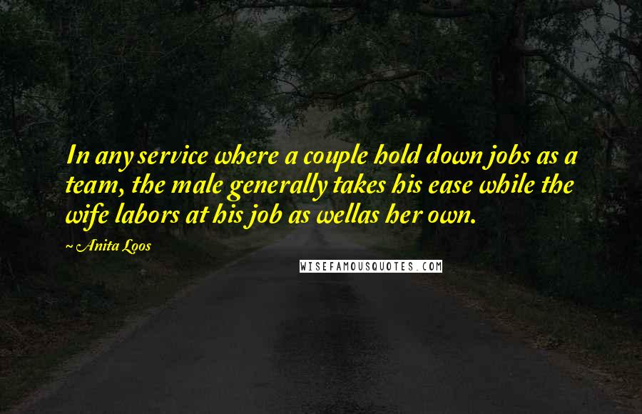 Anita Loos Quotes: In any service where a couple hold down jobs as a team, the male generally takes his ease while the wife labors at his job as wellas her own.