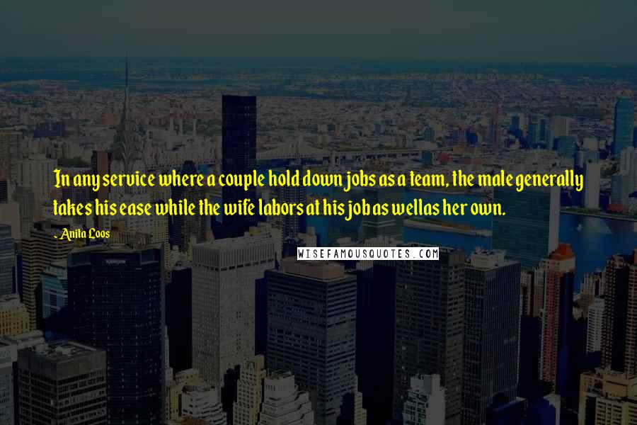Anita Loos Quotes: In any service where a couple hold down jobs as a team, the male generally takes his ease while the wife labors at his job as wellas her own.