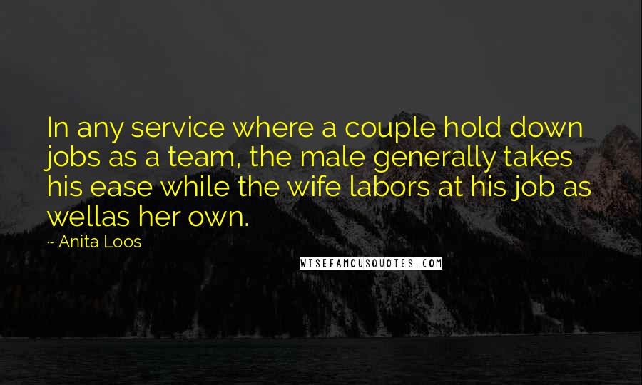 Anita Loos Quotes: In any service where a couple hold down jobs as a team, the male generally takes his ease while the wife labors at his job as wellas her own.