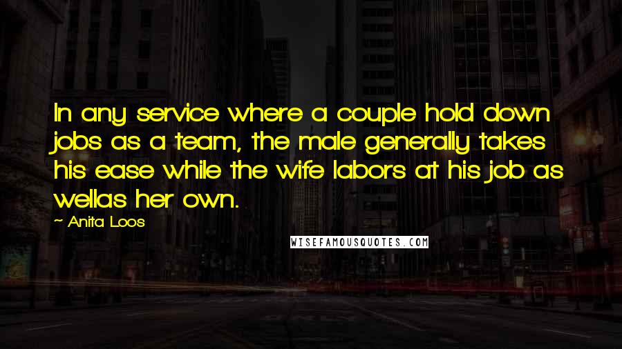 Anita Loos Quotes: In any service where a couple hold down jobs as a team, the male generally takes his ease while the wife labors at his job as wellas her own.