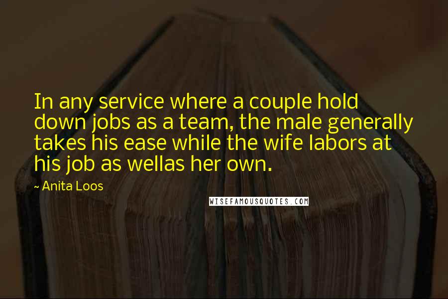 Anita Loos Quotes: In any service where a couple hold down jobs as a team, the male generally takes his ease while the wife labors at his job as wellas her own.