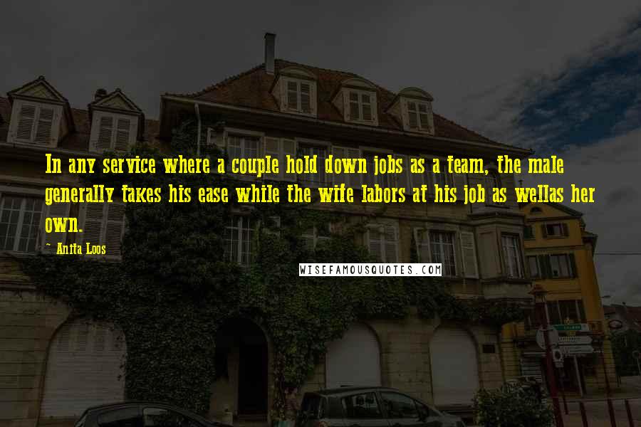 Anita Loos Quotes: In any service where a couple hold down jobs as a team, the male generally takes his ease while the wife labors at his job as wellas her own.