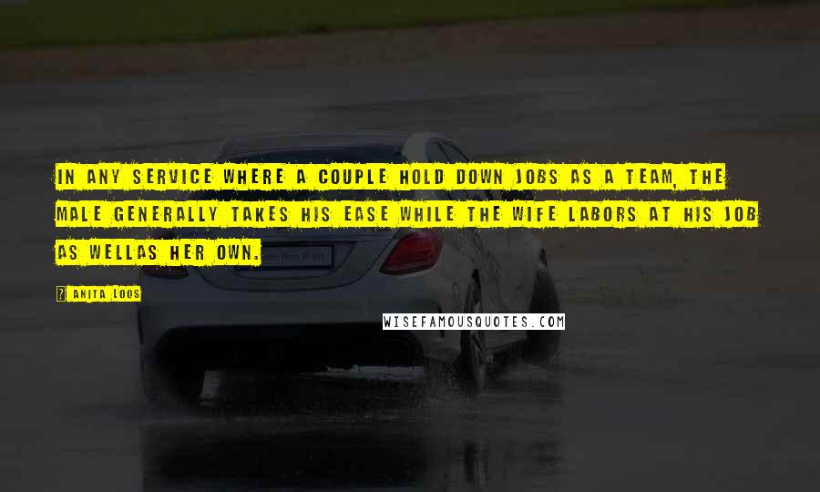 Anita Loos Quotes: In any service where a couple hold down jobs as a team, the male generally takes his ease while the wife labors at his job as wellas her own.