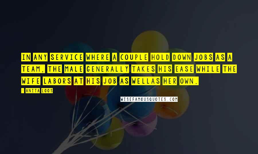 Anita Loos Quotes: In any service where a couple hold down jobs as a team, the male generally takes his ease while the wife labors at his job as wellas her own.