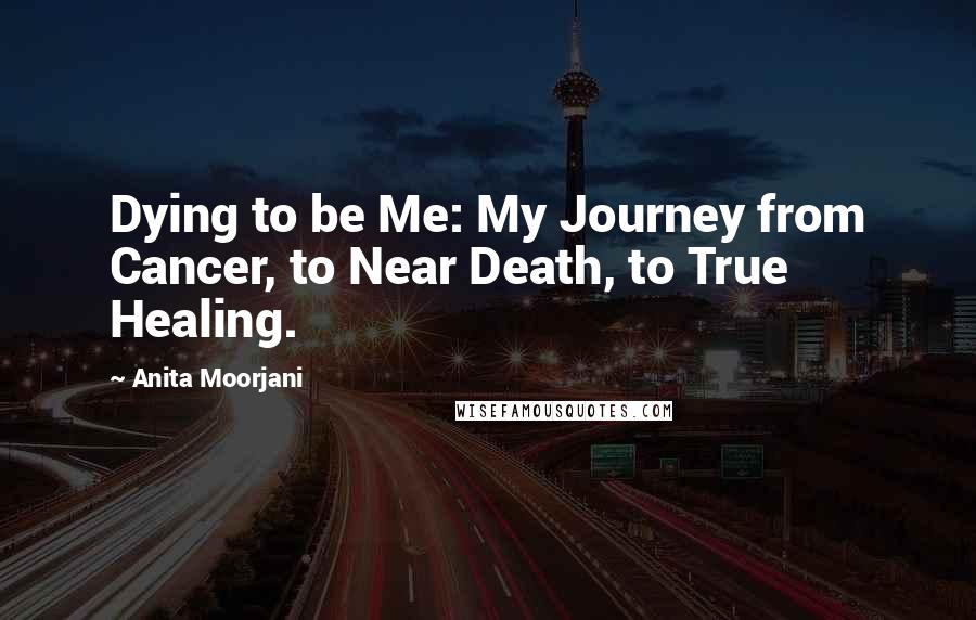 Anita Moorjani Quotes: Dying to be Me: My Journey from Cancer, to Near Death, to True Healing.