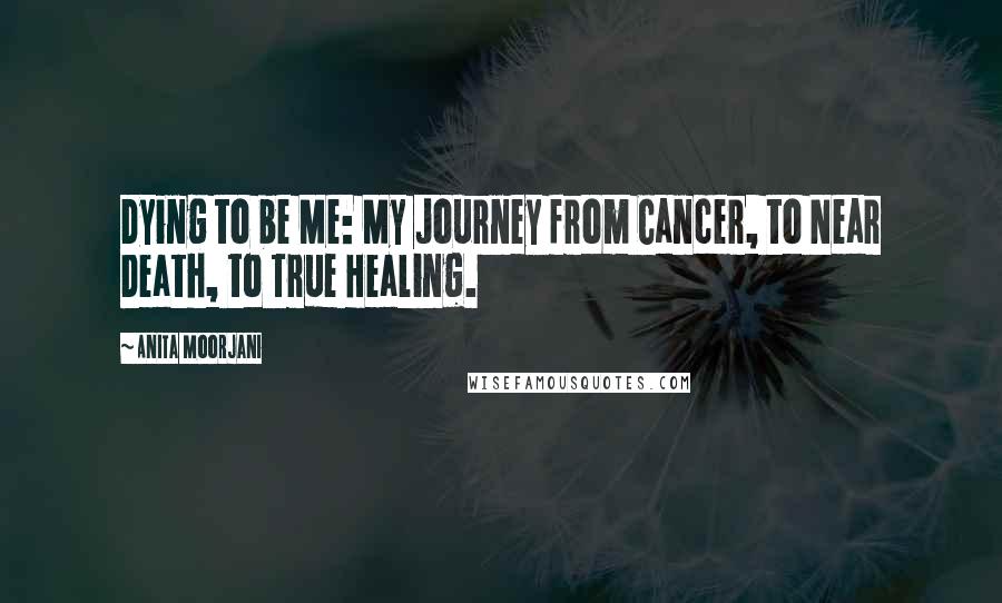 Anita Moorjani Quotes: Dying to be Me: My Journey from Cancer, to Near Death, to True Healing.