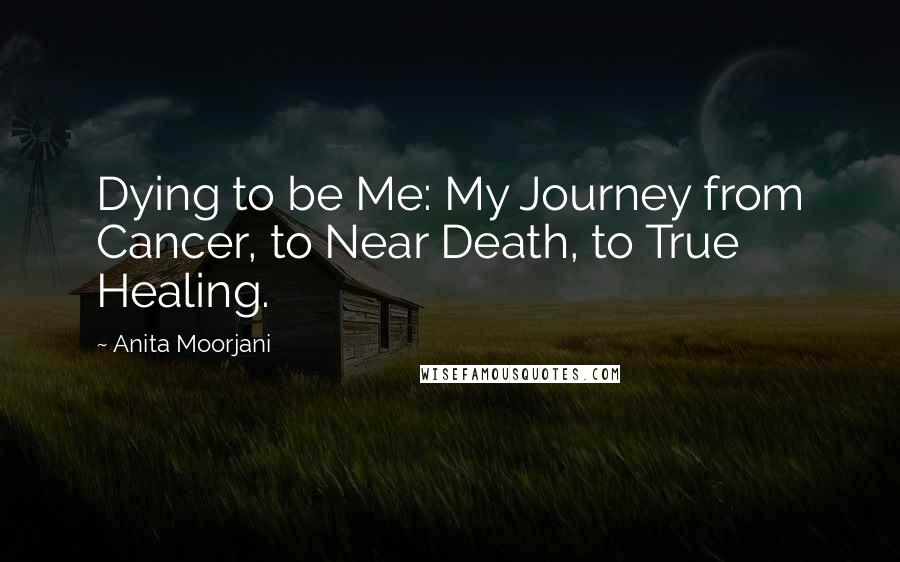 Anita Moorjani Quotes: Dying to be Me: My Journey from Cancer, to Near Death, to True Healing.